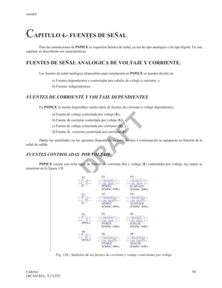 cenidet




CAPITULO 4.- FUENTES DE SEÑAL
         Para las simulaciones de PSPICE se requieren fuentes de señal, ya sea de tipo analógico o de tipo digital. En este
capítulo se describirán sus características.


FUENTES DE SEÑAL ANALOGICA DE VOLTAJE Y CORRIENTE.

          Las fuentes de señal analógica disponibles para simulación en PSPICE se pueden dividir en:
                  a) Fuentes dependientes o controladas por señales de voltaje o corriente, y
                  b) Fuentes independientes.


FUENTES DE CORRIENTE Y VOLTAJE DEPENDIENTES

          En PSPICE se tienen disponibles cuatro tipos de fuentes de corriente o voltaje dependientes:
                  a) Fuente de voltaje controlada por voltaje (E),
                  b) Fuente de corriente controlada por voltaje (G),
                                FT
                  c) Fuente de voltaje controlada por corriente (H), y
                  d) Fuente de corriente controlada por corriente (F)

         Dadas las similitudes en las opciones disponibles en estas fuentes a continuación se agruparan en función de la
                               A
señal de salida.

FUENTES CONTROLADAS POR VOLTAJE
                              R

        PSPICE cuenta con ocho tipos de fuentes de corriente (G) y voltaje (E) controladas por voltaje, las cuales se
                             D


muestran en la figura 120.




                     Fig. 120.- Símbolos de las fuentes de corriente y voltaje controladas por voltaje.



Cadence                                                                                                            84
OrCAD REL. 9.2 LITE
 