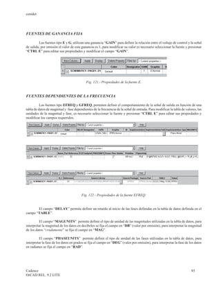 cenidet




FUENTES DE GANANCIA FIJA

         Las fuentes tipo E y G, utilizan una ganancia “GAIN” para definir la relación entre el voltaje de control y la señal
de salida, por omisión el valor de esta ganancia es 1, para modificar su valor es necesario seleccionar la fuente y presionar
“CTRL E” para editar sus propiedades y modificar el campo “GAIN”.




                                           Fig. 121.- Propiedades de la fuente E.


FUENTES DEPENDIENTES DE LA FRECUENCIA

          Las fuentes tipo EFREQ y GFREQ, permiten definir el comportamiento de la señal de salida en función de una
tabla de datos de magnitud y fase dependientes de la frecuencia de la señal de entrada. Para modificar la tabla de valores, las
unidades de la magnitud y fase, es necesario seleccionar la fuente y presionar “CTRL E” para editar sus propiedades y
modificar los campos requeridos.




                                        Fig. 122.- Propiedades de la fuente EFREQ.


       El campo “DELAY” permite definir un retardo al inicio de las fases definidas en la tabla de datos definida en el
campo “TABLE”.

         El campo “MAGUNITS” permite definir el tipo de unidad de las magnitudes utilizadas en la tabla de datos, para
interpretar la magnitud de los datos en decibeles se fija el campo en “DB” (valor por omisión), para interpretar la magnitud
de los datos “crudamente” se fija el campo en “MAG”.

         El campo “PHASEUNITS” permite definir el tipo de unidad de las fases utilizadas en la tabla de datos, para
interpretar la fase de los datos en grados se fija el campo en “DEG” (valor por omisión), para interpretar la fase de los datos
en radianes se fija el campo en “RAD”.




Cadence                                                                                                                85
OrCAD REL. 9.2 LITE
 