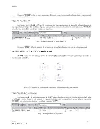 cenidet




         El campo “TABLE” define los pares de datos que definen el comportamiento de la señal de salida. Los puntos en la
tabla son unidos por líneas rectas.

FUENTE TIPO VALOR

         Las fuentes tipo EVALUE y GVALUE, permiten definir el comportamiento de la señal de salida en función de
una expresión matemática. Para modificar el grado de ecuación, es necesario seleccionar la fuente y presionar “CTRL E”
para editar sus propiedades y modificar los campos requeridos.




                                      Fig. 126.- Propiedades de la fuente EVALUE.


          El campo “EXPR” define la ecuación de la función de la señal de salida con respecto al voltaje de entrada.

FUENTES CONTROLADAS POR CORRIENTE

        PSPICE cuenta con dos tipos de fuentes de corriente (F) y voltaje (H) controladas por voltaje, las cuales se
muestran en la figura 127.




                    Fig. 127.- Símbolos de las fuentes de corriente y voltaje controladas por corriente.


FUENTES DE GANANCIA FIJA

         Las fuentes tipo F y H, utilizan una ganancia “GAIN” para definir la relación entre el voltaje de control y la señal
de salida, por omisión el valor de esta ganancia es 1, para modificar su valor es necesario seleccionar la fuente y presionar
“CTRL E” para editar sus propiedades y modificar el campo “GAIN”.




                                         Fig. 128.- Propiedades de la fuente F.



Cadence                                                                                                              87
OrCAD REL. 9.2 LITE
 