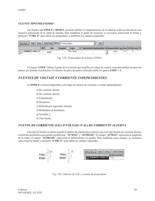 cenidet




FUENTE TIPO POLINOMIO

         Las fuentes tipo FPOLY y HPOLY, permiten definir el comportamiento de la señal de salida en función de una
ecuación polinomial de la señal de entrada. Para modificar el grado de ecuación, es necesario seleccionar la fuente y
presionar “CTRL E” para editar sus propiedades y modificar los campos requeridos.




                                         Fig. 129.- Propiedades de la fuente FPOLY.


        El campo “COEF” define el grado de la ecuación que modifica al voltaje de control, es posible definir los pares de
puntos que definen el polinomio. El número de pares de puntos utilizados debe ser igual a COEF + 1.


FUENTES DE VOLTAJE Y CORRIENTE INDEPENDIENTES

          En PSPICE se tienen disponibles ocho tipos de fuentes de corriente o voltaje independientes:
                   a) De corriente alterna,
                   b) De corriente directa,
                   c) Exponencial,
                   d) De pulsos,
                   e) Definida por segmentos lineales,
                   f) Moduladas en frecuencia,
                   g) Senoidal, y
                   h) Tipo fuente.

FUENTE DE CORRIENTE (IAC) O VOLTAJE (VAC) DE CORRIENTE ALTERNA

         Este tipo de fuentes se utiliza cuando el análisis de simulación a realizar solo es de tipo barrido de corriente alterna,
existen dos parámetros que pueden modificarse: “ACMAG” y “ACPHASE”. El campo “ACMAG” representa la magnitud
de la señal, el campo “ACPHASE” representa el defasamiento en grados. Para modificar estos campos, es necesario
seleccionar la fuente y presionar “CTRL E” para editar los campos requeridos.




                                     Fig. 130.- Símbolo de VAC y ventana de propiedades.




Cadence                                                                                                                   88
OrCAD REL. 9.2 LITE
 