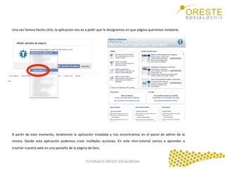 Una	
  vez	
  hemos	
  hecho	
  click,	
  la	
  aplicación	
  nos	
  va	
  a	
  pedir	
  que	
  le	
  designemos	
  en	
  que	
  página	
  queremos	
  instalarla.	
  	
  
	
  

A	
   parQr	
   de	
   este	
   momento,	
   tendremos	
   la	
   aplicación	
   instalada	
   y	
   nos	
   encontramos	
   en	
   el	
   panel	
   de	
   admin	
   de	
   la	
  
misma.	
   Desde	
   esta	
   aplicación	
   podemos	
   crear	
   múlQples	
   acciones.	
   En	
   este	
   mini-­‐tutorial	
   vamos	
   a	
   aprender	
   a	
  
insertar	
  nuestra	
  web	
  en	
  una	
  pestaña	
  de	
  la	
  página	
  de	
  fans.	
  	
  
	
  
TUTORIALES	
  ORESTE	
  SOCIALMEDIA	
  

 