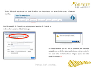 Dentro	
   del	
   menú	
   superior	
   de	
   este	
   panel	
   de	
   admin,	
   nos	
   encontramos	
   con	
   la	
   opción	
   de	
   presets	
   o	
   carga	
   de	
  
planQllas.	
  	
  
	
  

En	
  el	
  desplegable	
  de	
  Cargar	
  Preset,	
  seleccionamos	
  la	
  opción	
  de	
  “Insertar	
  tu	
  
web	
  sencillo)	
  y	
  le	
  damos	
  al	
  botón	
  de	
  cargar.	
  	
  

En	
  el	
  paso	
  siguiente,	
  nos	
  va	
  a	
  salir	
  un	
  aviso	
  en	
  el	
  que	
  nos	
  indica	
  
que	
   podemos	
   perder	
   los	
   datos	
   que	
   teníamos	
   anteriormente.	
   En	
  
este	
   caso	
   como	
   no	
   hemos	
   hecho	
   ninguna	
   prueba	
   con	
   otro	
  
presets	
  le	
  damos	
  a	
  SI.	
  

TUTORIALES	
  ORESTE	
  SOCIALMEDIA	
  

 