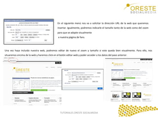 En	
   el	
   siguiente	
   menú	
   nos	
   va	
   a	
   solicitar	
   la	
   dirección	
   URL	
   de	
   la	
   web	
   que	
   queremos	
  
insertar.	
  Igualmente,	
  podremos	
  indicarle	
  el	
  tamaño	
  tanto	
  de	
  la	
  web	
  como	
  del	
  zoom	
  
para	
  que	
  se	
  adapte	
  visualmente	
  	
  
	
  a	
  nuestra	
  página	
  de	
  fans.	
  	
  
	
  
Una	
   vez	
   haya	
   incluido	
   nuestra	
   web,	
   podremos	
   editar	
   de	
   nuevo	
   el	
   zoom	
   y	
   tamaño	
   si	
   este	
   queda	
   bien	
   visualmente.	
   Para	
   ello,	
   nos	
  
situaremos	
  encima	
  de	
  la	
  web	
  y	
  haremos	
  click	
  en	
  el	
  botón	
  editar	
  web	
  y	
  poder	
  acceder	
  a	
  los	
  datos	
  del	
  paso	
  anterior.	
  	
  
	
  

TUTORIALES	
  ORESTE	
  SOCIALMEDIA	
  

 