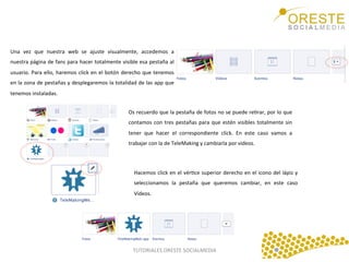 Una	
   vez	
   que	
   nuestra	
   web	
   se	
   ajuste	
   visualmente,	
   accedemos	
   a	
  
nuestra	
  página	
  de	
  fans	
  para	
  hacer	
  totalmente	
  visible	
  esa	
  pestaña	
  al	
  
usuario.	
   Para	
   ello,	
   haremos	
   click	
   en	
   el	
   botón	
   derecho	
   que	
   tenemos	
  
en	
  la	
  zona	
  de	
  pestañas	
  y	
  desplegaremos	
  la	
  totalidad	
  de	
  las	
  app	
  que	
  
tenemos	
  instaladas.	
  	
  
	
  
Os	
  recuerdo	
  que	
  la	
  pestaña	
  de	
  fotos	
  no	
  se	
  puede	
  reQrar,	
  por	
  lo	
  que	
  
contamos	
   con	
   tres	
   pestañas	
   para	
   que	
   estén	
   visibles	
   totalmente	
   sin	
  
tener	
   que	
   hacer	
   el	
   correspondiente	
   click.	
   En	
   este	
   caso	
   vamos	
   a	
  
trabajar	
  con	
  la	
  de	
  TeleMaking	
  y	
  cambiarla	
  por	
  videos.	
  	
  
	
  
Hacemos	
  click	
  en	
  el	
  vérQce	
  superior	
  derecho	
  en	
  el	
  icono	
  del	
  lápiz	
  y	
  
seleccionamos	
   la	
   pestaña	
   que	
   queremos	
   cambiar,	
   en	
   este	
   caso	
  
Vídeos.	
  	
  
	
  

TUTORIALES	
  ORESTE	
  SOCIALMEDIA	
  

 