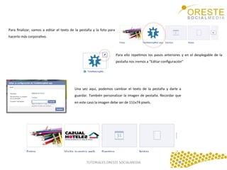 Para	
   ﬁnalizar,	
   vamos	
   a	
   editar	
   el	
   texto	
   de	
   la	
   pestaña	
   y	
   la	
   foto	
   para	
  
hacerlo	
  más	
  corporaQvo.	
  	
  
	
  
Para	
   ello	
   repeQmos	
   los	
   pasos	
   anteriores	
   y	
   en	
   el	
   desplegable	
   de	
   la	
  
pestaña	
  nos	
  iremos	
  a	
  “Editar	
  conﬁguración”	
  
	
  

Una	
   vez	
   aquí,	
   podemos	
   cambiar	
   el	
   texto	
   de	
   la	
   pestaña	
   y	
   darle	
   a	
  
guardar.	
   También	
   personalizar	
   la	
   imagen	
   de	
   pestaña.	
   Recordar	
   que	
  
en	
  este	
  caso	
  la	
  imagen	
  debe	
  ser	
  de	
  111x74	
  pixels.	
  
	
  

TUTORIALES	
  ORESTE	
  SOCIALMEDIA	
  

 