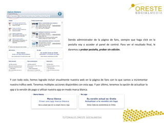 Siendo	
   administrador	
   de	
   la	
   página	
   de	
   fans,	
   siempre	
   que	
   haga	
   click	
   en	
   la	
  
pestaña	
   voy	
   a	
   acceder	
   al	
   panel	
   de	
   control.	
   Para	
   ver	
   el	
   resultado	
   ﬁnal,	
   le	
  
daremos	
  a	
  probar	
  pestaña,	
  probar	
  sin	
  edición.	
  	
  

Y	
   con	
   todo	
   esto,	
   hemos	
   logrado	
   incluir	
   visualmente	
   nuestra	
   web	
   en	
   la	
   página	
   de	
   fans	
   con	
   lo	
   que	
   vamos	
   a	
   incrementar	
  
nuestra	
  tráﬁco	
  web.	
  Tenemos	
  múlQples	
  acciones	
  disponibles	
  con	
  esta	
  app.	
  Y	
  por	
  úlQmo,	
  tenemos	
  la	
  opción	
  de	
  actualizar	
  la	
  
app	
  a	
  la	
  versión	
  de	
  pago	
  o	
  uQlizar	
  nuestra	
  app	
  en	
  modo	
  marca	
  blanca.	
  	
  
	
  

TUTORIALES	
  ORESTE	
  SOCIALMEDIA	
  

 