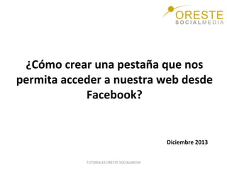 ¿Cómo	
  crear	
  una	
  pestaña	
  que	
  nos	
  
permita	
  acceder	
  a	
  nuestra	
  web	
  desde	
  
Facebook?	
  	
  
	
  
Diciembre	
  2013	
  
TUTORIALES	
  ORESTE	
  SOCIALMEDIA	
  

 