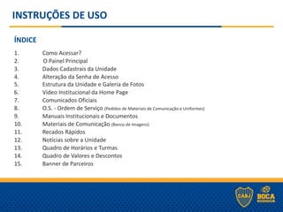 INSTRUÇÕES DE USO
ÍNDICE
1. Como Acessar?
2. O Painel Principal
3. Dados Cadastrais da Unidade
4. Alteração da Senha de Acesso
5. Estrutura da Unidade e Galeria de Fotos
6. Vídeo Institucional da Home Page
7. Comunicados Oficiais
8. O.S. - Ordem de Serviço (Pedidos de Materiais de Comunicação e Uniformes)
9. Manuais Institucionais e Documentos
10. Materiais de Comunicação (Banco de Imagens)
11. Recados Rápidos
12. Notícias sobre a Unidade
13. Quadro de Horários e Turmas
14. Quadro de Valores e Descontos
15. Banner de Parceiros
 