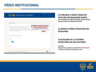 VÍDEO INSTITUCIONAL
1) PUBLIQUE O NOVO VÍDEO NO
YOUTUBE EM QUALQUER CONTA
OU SELECIONE UM VÍDEO DO NOSSO CANAL OFICIAL
(www.youtube.com/bocajuniorsbrasil)
2) ACESSE O VÍDEO PUBLICADO OU
ESCOLHIDO
3) SELECIONE OS 11 ÚLTIMOS
CARACTERES DA URL DO VÍDEO
Exemplo:
https://www.youtube.com/watch?v=WlvV2K1xJYE
*Confira em destaque na imagem ao lado.
 