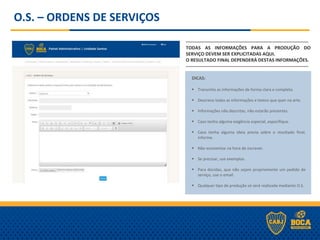 O.S. – ORDENS DE SERVIÇOS
-------------------------------------------------------------------------------
TODAS AS INFORMAÇÕES PARA A PRODUÇÃO DO
SERVIÇO DEVEM SER EXPLICITADAS AQUI.
O RESULTADO FINAL DEPENDERÁ DESTAS INFORMAÇÕES.
-------------------------------------------------------------------------------
DICAS:
 Transmita as informações de forma clara e completa.
 Descreva todas as informações e textos que quer na arte.
 Informações não descritas, não estarão presentes.
 Caso tenha alguma exigência especial, especifique.
 Caso tenha alguma ideia previa sobre o resultado final,
informe.
 Não economize na hora de escrever.
 Se precisar, use exemplos.
 Para dúvidas, que não sejam propriamente um pedido de
serviço, use o email.
 Qualquer tipo de produção só será realizada mediante O.S.
 