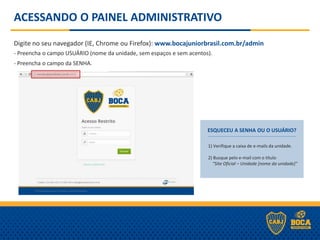 ACESSANDO O PAINEL ADMINISTRATIVO
Digite no seu navegador (IE, Chrome ou Firefox): www.bocajuniorbrasil.com.br/admin
- Preencha o campo USUÁRIO (nome da unidade, sem espaços e sem acentos).
- Preencha o campo da SENHA.
ESQUECEU A SENHA OU O USUÁRIO?
1) Verifique a caixa de e-mails da unidade.
2) Busque pelo e-mail com o título
“Site Oficial – Unidade [nome da unidade]”
 