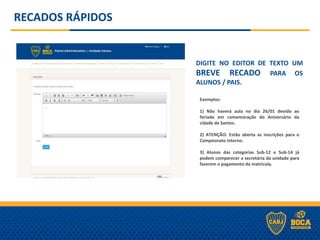 DIGITE NO EDITOR DE TEXTO UM
BREVE RECADO PARA OS
ALUNOS / PAIS.
RECADOS RÁPIDOS
- Para REMOVER o recado da página basta deixar a caixa de texto em branco.
Exemplos:
1) Não haverá aula no dia 26/01 devido ao
feriado em comemoração do Aniversário da
cidade de Santos.
2) ATENÇÃO: Estão aberta as inscrições para o
Campeonato Interno.
3) Alunos das categorias Sub-12 e Sub-14 já
podem comparecer a secretária da unidade para
fazerem o pagamento da matrícula.
 