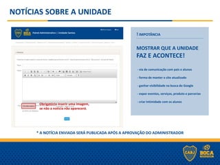 NOTÍCIAS SOBRE A UNIDADE
! IMPOTÂNCIA
MOSTRAR QUE A UNIDADE
FAZ E ACONTECE!
- via de comunicação com pais e alunos
- forma de manter o site atualizado
- ganhar visibilidade na busca do Google
- expor eventos, serviços, produto e parcerias
- criar intimidade com os alunos
* A NOTÍCIA ENVIADA SERÁ PUBLICADA APÓS A APROVAÇÃO DO ADMINISTRADOR
Obrigatório inserir uma imagem,
se não a notícia não aparecerá.
 