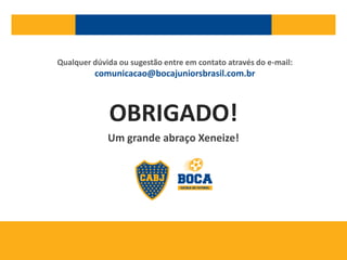 OBRIGADO!
Um grande abraço Xeneize!
Qualquer dúvida ou sugestão entre em contato através do e-mail:
comunicacao@bocajuniorsbrasil.com.br
 
