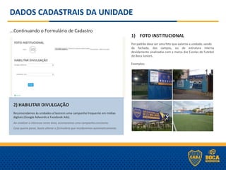 DADOS CADASTRAIS DA UNIDADE
...Continuando o Formulário de Cadastro
1) FOTO INSTITUCIONAL
-
Por padrão deve ser uma foto que valorize a unidade, sendo
da fachada, dos campos, ou de estrutura interna
devidamente sinalizadas com a marca das Escolas de Futebol
do Boca Juniors.
Exemplos:
2) HABILITAR DIVULGAÇÃO
.
Recomendamos às unidades a fazerem uma campanha frequente em mídias
digitais (Google Adwords e Facebook Ads).
.
Ao sinalizar o interesse nesta área, acionaremos uma campanha constante.
.
Caso queira parar, basta alterar o formulário que receberemos automaticamente.
 