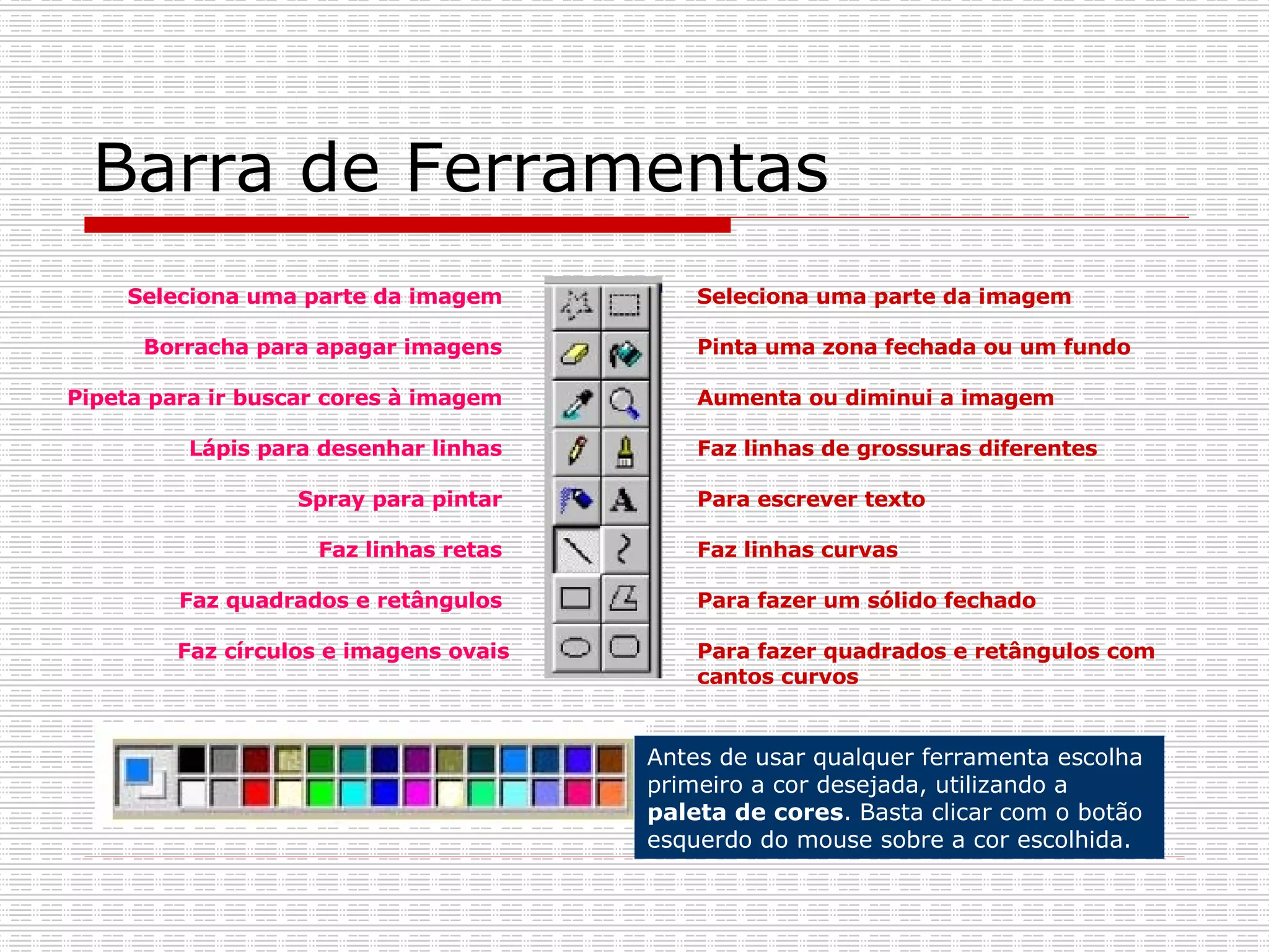 Barra de Ferramentas Seleciona uma parte da imagem  Pinta uma zona fechada ou um fundo  Aumenta ou diminui a imagem  Faz linhas de grossuras diferentes  Para escrever texto  Faz linhas curvas  Para fazer um sólido fechado  Para fazer quadrados e retângulos com cantos curvos Seleciona uma parte da imagem  Borracha para apagar imagens  Pipeta para ir buscar cores à imagem  Lápis para desenhar linhas  Spray para pintar  Faz linhas retas  Faz quadrados e retângulos  Faz círculos e imagens ovais Antes de usar qualquer ferramenta escolha  primeiro a cor desejada, utilizando a  paleta de cores . Basta clicar com o botão esquerdo do mouse sobre a cor escolhida.   