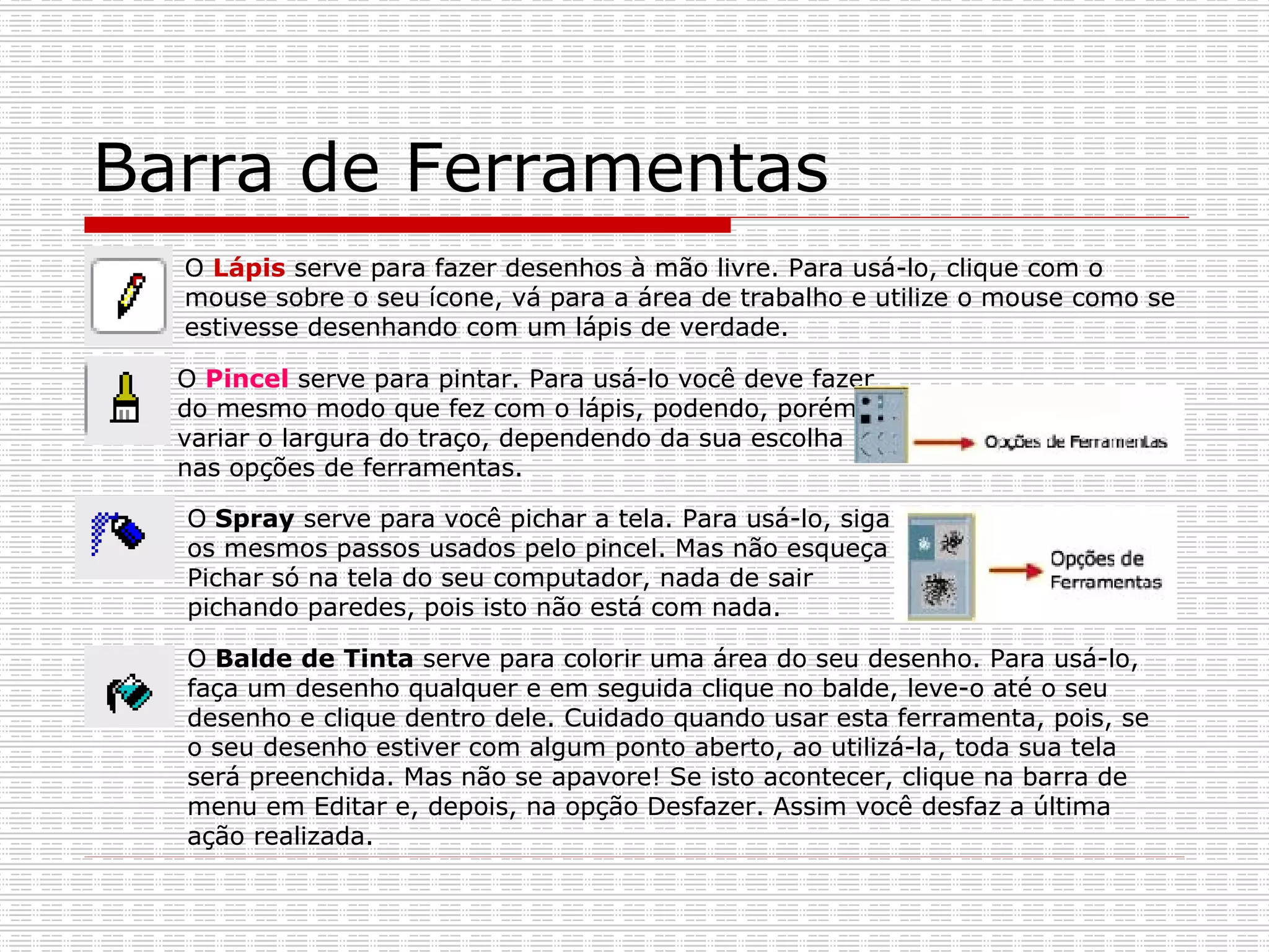 Barra de Ferramentas O  Lápis   serve para fazer desenhos à mão livre. Para usá-lo, clique com o mouse sobre o seu ícone, vá para a área de trabalho e utilize o mouse como se estivesse desenhando com um lápis de verdade.   O  Pincel  serve para pintar. Para usá-lo você deve fazer do mesmo modo que fez com o lápis, podendo, porém, variar o largura do traço, dependendo da sua escolha nas opções de ferramentas.  O  Spray  serve para você pichar a tela. Para usá-lo, siga os mesmos passos usados pelo pincel. Mas não esqueça Pichar só na tela do seu computador, nada de sair pichando paredes, pois isto não está com nada.   O  Balde de Tinta  serve para colorir uma área do seu desenho. Para usá-lo, faça um desenho qualquer e em seguida clique no balde, leve-o até o seu desenho e clique dentro dele. Cuidado quando usar esta ferramenta, pois, se o seu desenho estiver com algum ponto aberto, ao utilizá-la, toda sua tela será preenchida. Mas não se apavore! Se isto acontecer, clique na barra de menu em Editar e, depois, na opção Desfazer. Assim você desfaz a última ação realizada.  