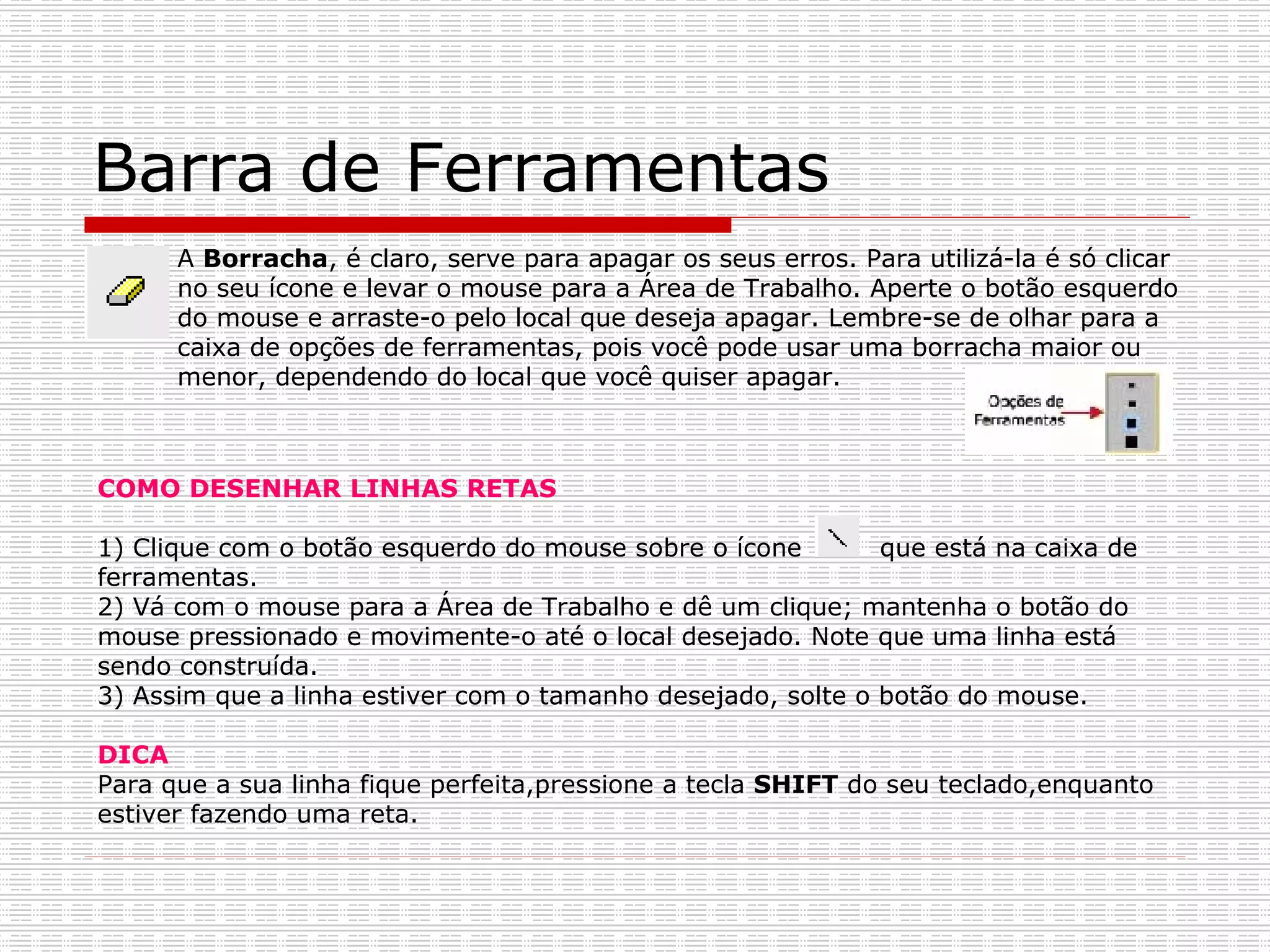 Barra de Ferramentas A  Borracha , é claro, serve para apagar os seus erros. Para utilizá-la é só clicar no seu ícone e levar o mouse para a Área de Trabalho. Aperte o botão esquerdo do mouse e arraste-o pelo local que deseja apagar. Lembre-se de olhar para a caixa de opções de ferramentas, pois você pode usar uma borracha maior ou menor, dependendo do local que você quiser apagar.  COMO DESENHAR LINHAS RETAS 1) Clique com o botão esquerdo do mouse sobre o ícone  que está na caixa de ferramentas. 2) Vá com o mouse para a Área de Trabalho e dê um clique; mantenha o botão do mouse pressionado e movimente-o até o local desejado. Note que uma linha está sendo construída. 3) Assim que a linha estiver com o tamanho desejado, solte o botão do mouse. DICA Para que a sua linha fique perfeita,pressione a tecla  SHIFT  do seu teclado,enquanto estiver fazendo uma reta. 