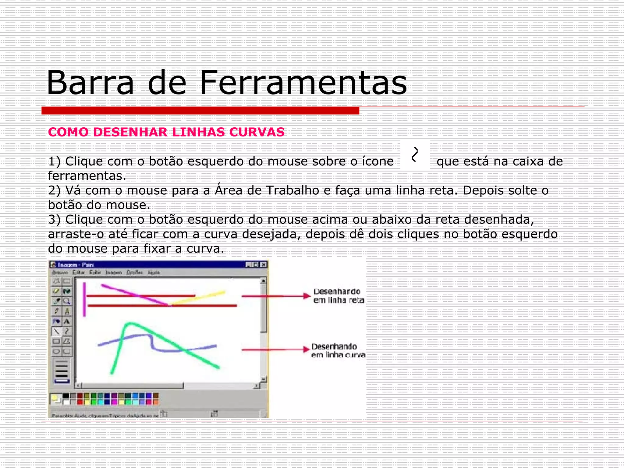 Barra de Ferramentas COMO DESENHAR LINHAS CURVAS 1) Clique com o botão esquerdo do mouse sobre o ícone  que está na caixa de ferramentas. 2) Vá com o mouse para a Área de Trabalho e faça uma linha reta. Depois solte o botão do mouse. 3) Clique com o botão esquerdo do mouse acima ou abaixo da reta desenhada, arraste-o até ficar com a curva desejada, depois dê dois cliques no botão esquerdo do mouse para fixar a curva. 