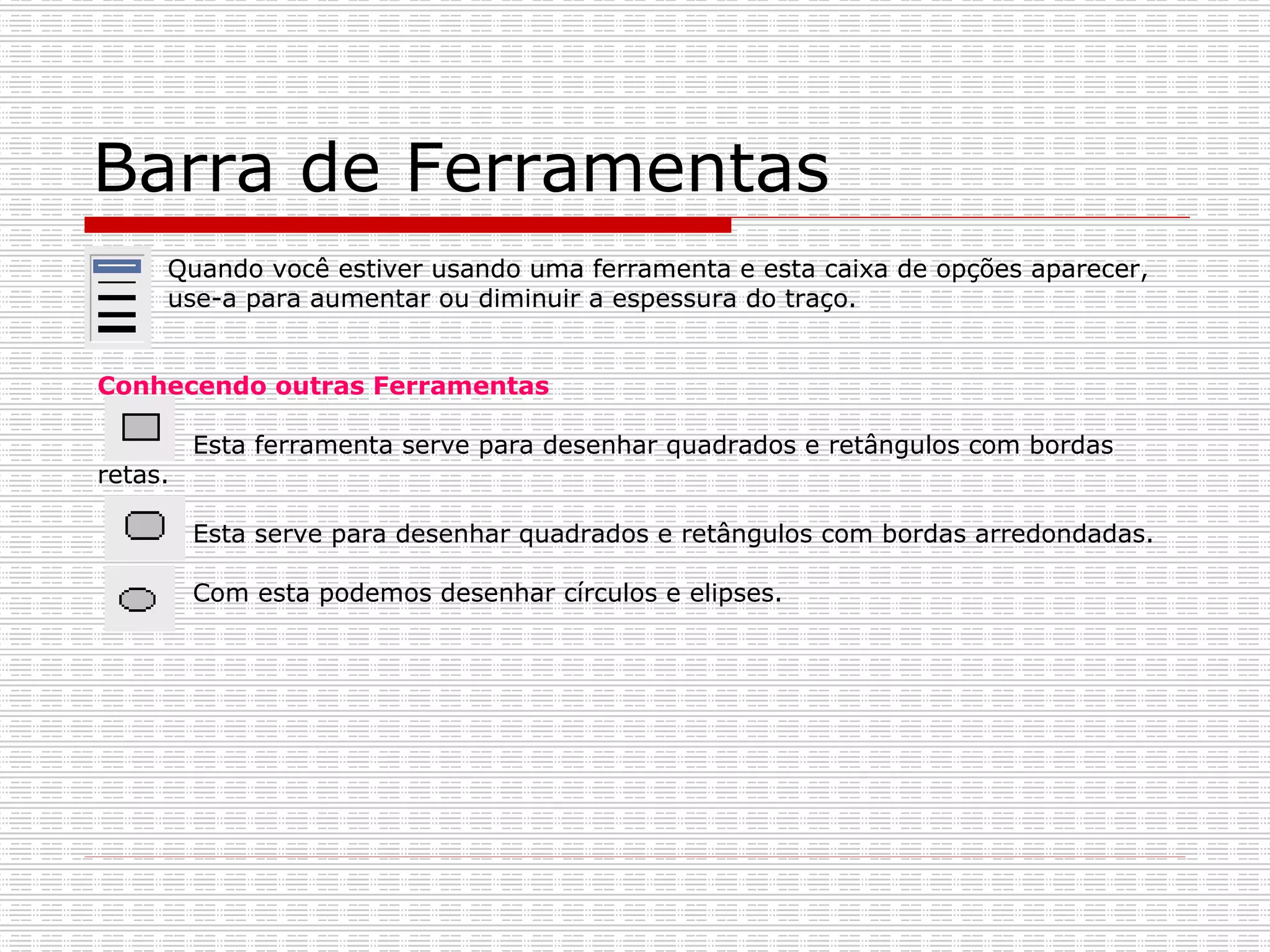Barra de Ferramentas Quando você estiver usando uma ferramenta e esta caixa de opções aparecer, use-a para aumentar ou diminuir a espessura do traço.   Conhecendo outras Ferramentas Esta ferramenta serve para desenhar quadrados e retângulos com bordas retas.   Esta serve para desenhar quadrados e retângulos com bordas arredondadas. Com esta podemos desenhar círculos e elipses. 