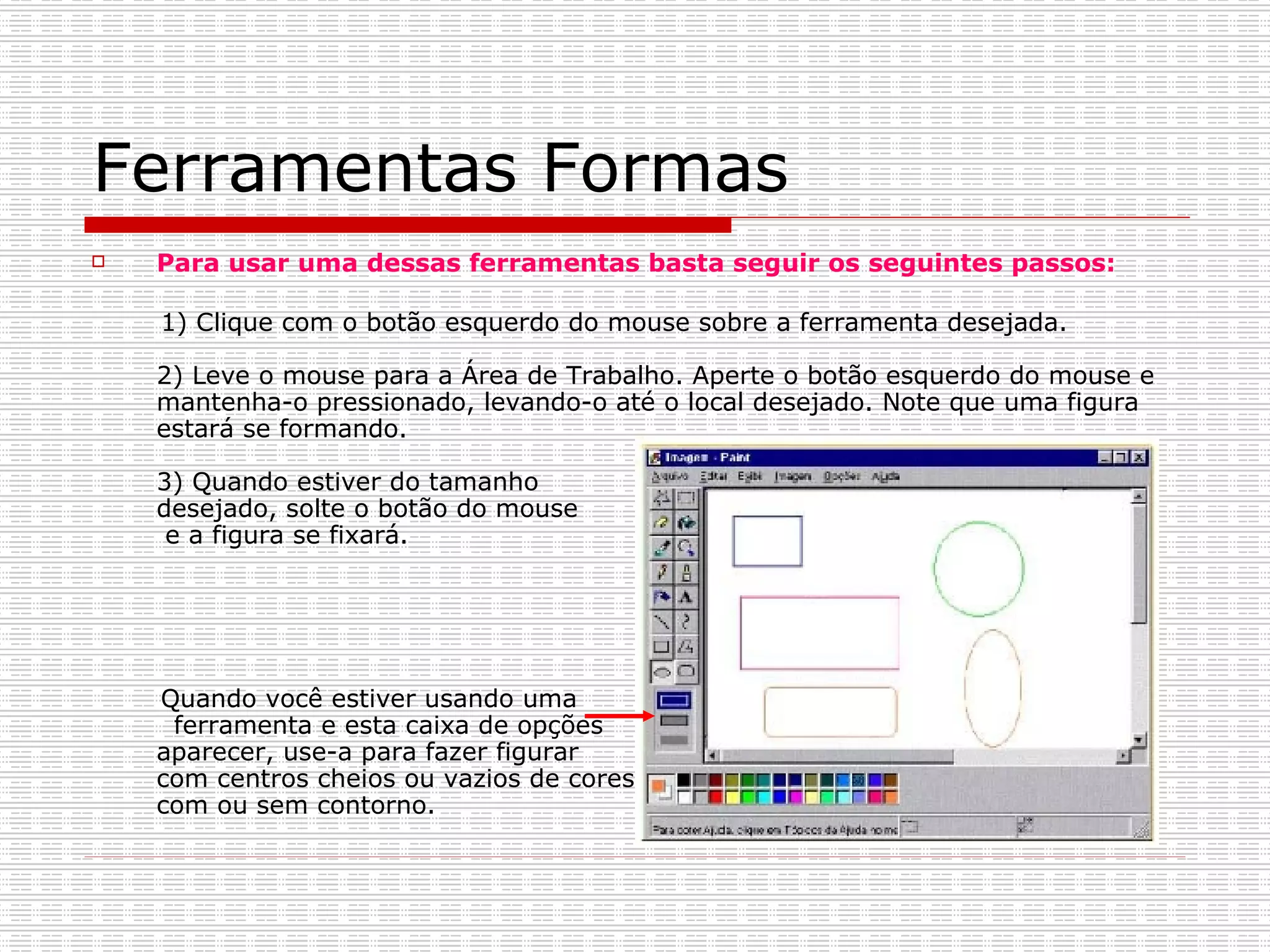 Ferramentas Formas Para usar uma dessas ferramentas basta seguir os seguintes passos: 1) Clique com o botão esquerdo do mouse sobre a ferramenta desejada. 2) Leve o mouse para a Área de Trabalho. Aperte o botão esquerdo do mouse e mantenha-o pressionado, levando-o até o local desejado. Note que uma figura estará se formando. 3) Quando estiver do tamanho  desejado, solte o botão do mouse  e a figura se fixará. Quando você estiver usando uma  ferramenta e esta caixa de opções  aparecer, use-a para fazer figurar  com centros cheios ou vazios de cores,  com ou sem contorno.  