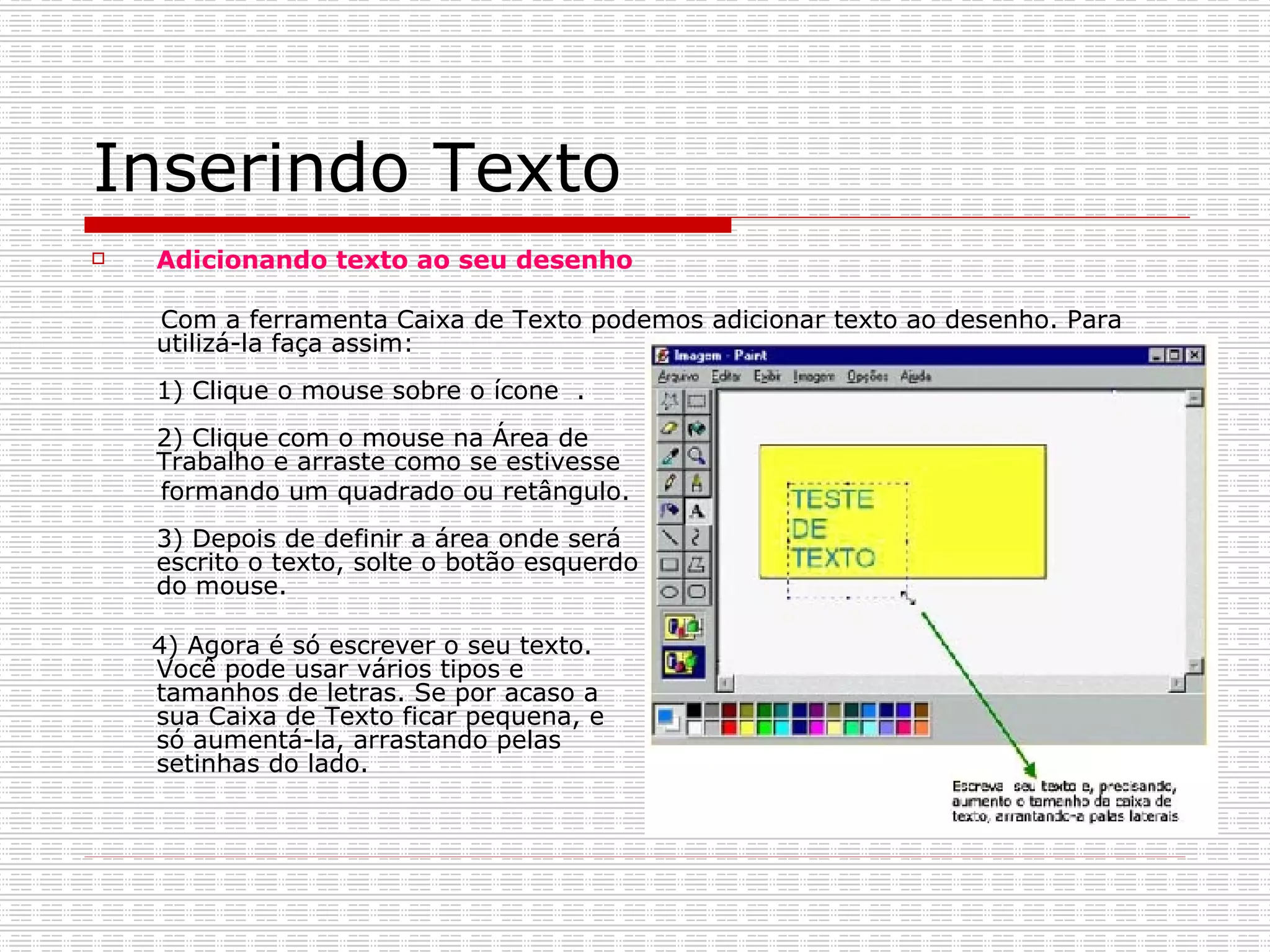 Inserindo Texto Adicionando texto ao seu desenho Com a ferramenta Caixa de Texto podemos adicionar texto ao desenho. Para utilizá-la faça assim: 1) Clique o mouse sobre o ícone  . 2) Clique com o mouse na Área de  Trabalho e arraste como se estivesse  formando um quadrado ou retângulo. 3) Depois de definir a área onde será  escrito o texto, solte o botão esquerdo  do mouse. 4) Agora é só escrever o seu texto.  Você pode usar vários tipos e  tamanhos de letras. Se por acaso a  sua Caixa de Texto ficar pequena, e  só aumentá-la, arrastando pelas  setinhas do lado. 