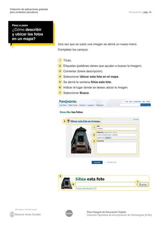 Colección de aplicaciones gratuitas 
para contextos educativos Panoramio | pág. 10 
Índice Plan Integral de Educación Digital 
Dirección Operativa de Incorporación de Tecnologías (InTec) 
Paso a paso 
¿Cómo describir 
y ubicar las fotos 
en un mapa? 
Una vez que se subió una imagen se abrirá un nuevo menú. 
Completar los campos: 
Título. 
Etiquetas (palabras claves que ayudan a buscar la imagen). 
Comentar (breve descripción). 
Seleccionar Ubicar esta foto en el mapa. 
Se abrirá la ventana Sitúa esta foto. 
Indicar el lugar donde se desea ubicar la imagen. 
Seleccionar Busca. 
 