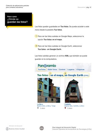 Colección de aplicaciones gratuitas 
para contextos educativos Panoramio | pág. 12 
Índice Plan Integral de Educación Digital 
Dirección Operativa de Incorporación de Tecnologías (InTec) 
Paso a paso 
¿Dónde se 
guardan las fotos? 
Las fotos quedan guardadas en Tus fotos. Se puede acceder a este 
menú desde la pestaña Tus fotos. 
Para ver las fotos subidas en Google Maps, seleccionar la 
opción Tus fotos: en el mapa. 
Para ver las fotos subidas en Google Earth, seleccionar 
Tus fotos - en Google Earth. 
Las fotos subidas generan un archivo KML que también se puede 
guardar en la computadora. 
 