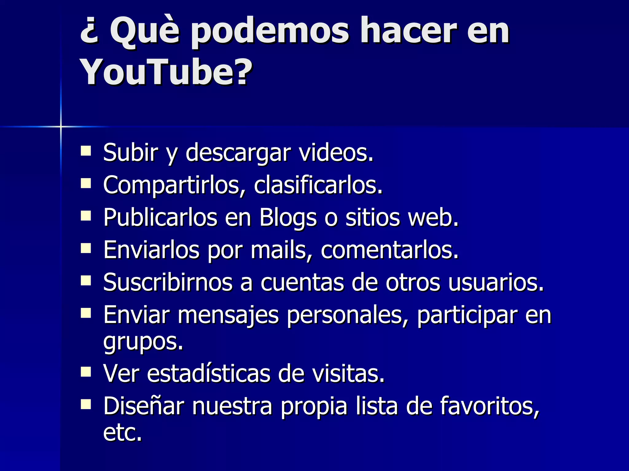 ¿ Què podemos hacer en YouTube? Subir y descargar videos. Compartirlos, clasificarlos. Publicarlos en Blogs o sitios web. Enviarlos por mails, comentarlos. Suscribirnos a cuentas de otros usuarios. Enviar mensajes personales, participar en grupos. Ver estadísticas de visitas. Diseñar nuestra propia lista de favoritos, etc.  