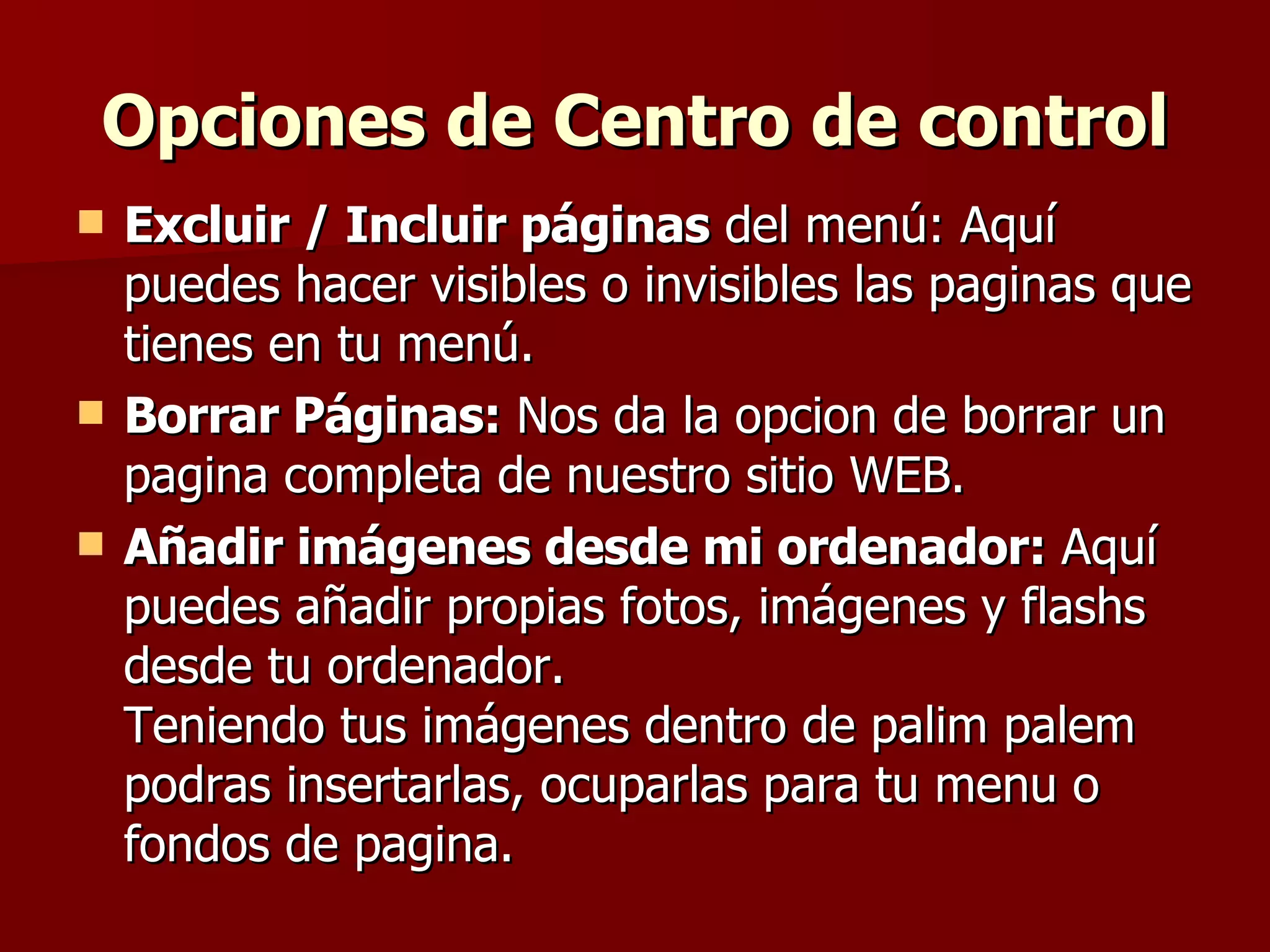 Opciones de Centro de control Excluir / Incluir páginas  del menú: Aquí puedes hacer visibles o invisibles las paginas que tienes en tu menú. Borrar Páginas:  Nos da la opcion de borrar un pagina completa de nuestro sitio WEB. Añadir imágenes desde mi ordenador:  Aquí puedes añadir propias fotos, imágenes y flashs desde tu ordenador. Teniendo tus imágenes dentro de palim palem podras insertarlas, ocuparlas para tu menu o fondos de pagina. 