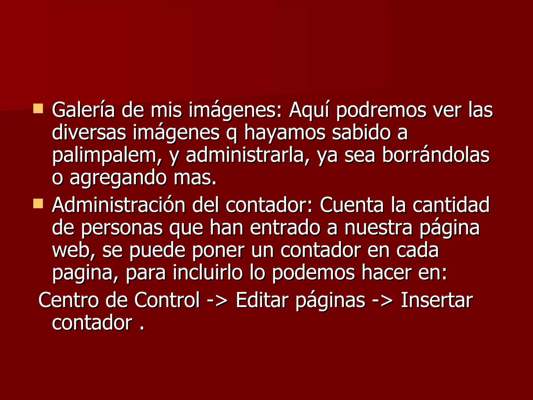 Galería de mis imágenes: Aquí podremos ver las diversas imágenes q hayamos sabido a palimpalem, y administrarla, ya sea borrándolas o agregando mas. Administración del contador: Cuenta la cantidad de personas que han entrado a nuestra página web, se puede poner un contador en cada pagina, para incluirlo lo podemos hacer en: Centro de Control -> Editar páginas -> Insertar contador . 