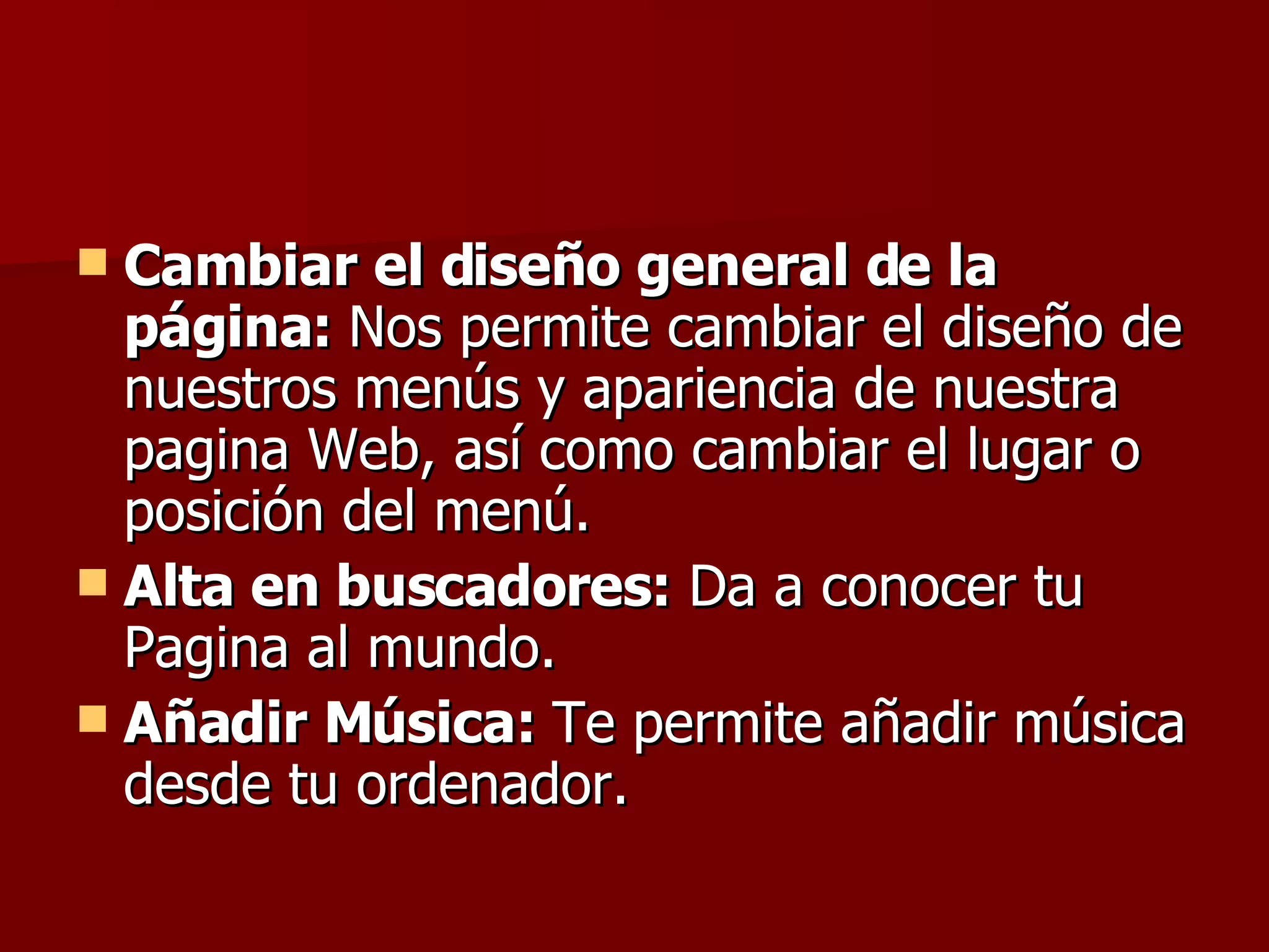 Cambiar el diseño general de la página:  Nos permite cambiar el diseño de nuestros menús y apariencia de nuestra pagina Web, así como cambiar el lugar o posición del menú. Alta en buscadores:  Da a conocer tu Pagina al mundo. Añadir Música:  Te permite añadir música desde tu ordenador.  