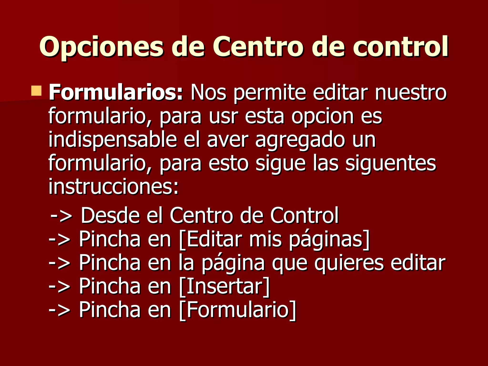 Opciones de Centro de control Formularios:  Nos permite editar nuestro formulario, para usr esta opcion es indispensable el aver agregado un formulario, para esto sigue las siguentes instrucciones: -> Desde el Centro de Control -> Pincha en [Editar mis páginas] -> Pincha en la página que quieres editar -> Pincha en [Insertar] -> Pincha en [Formulario] 