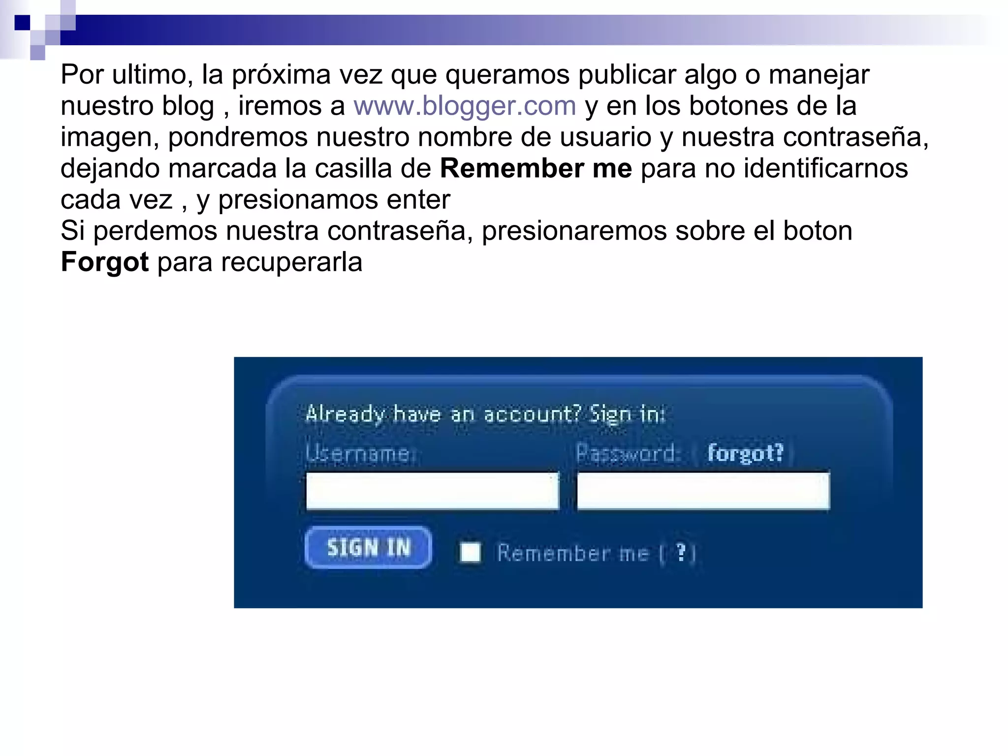 Por ultimo, la próxima vez que queramos publicar algo o manejar nuestro blog , iremos a  www.blogger.com  y en los botones de la imagen, pondremos nuestro nombre de usuario y nuestra contraseña, dejando marcada la casilla de  Remember me  para no identificarnos cada vez , y presionamos enter Si perdemos nuestra contraseña, presionaremos sobre el boton  Forgot  para recuperarla 