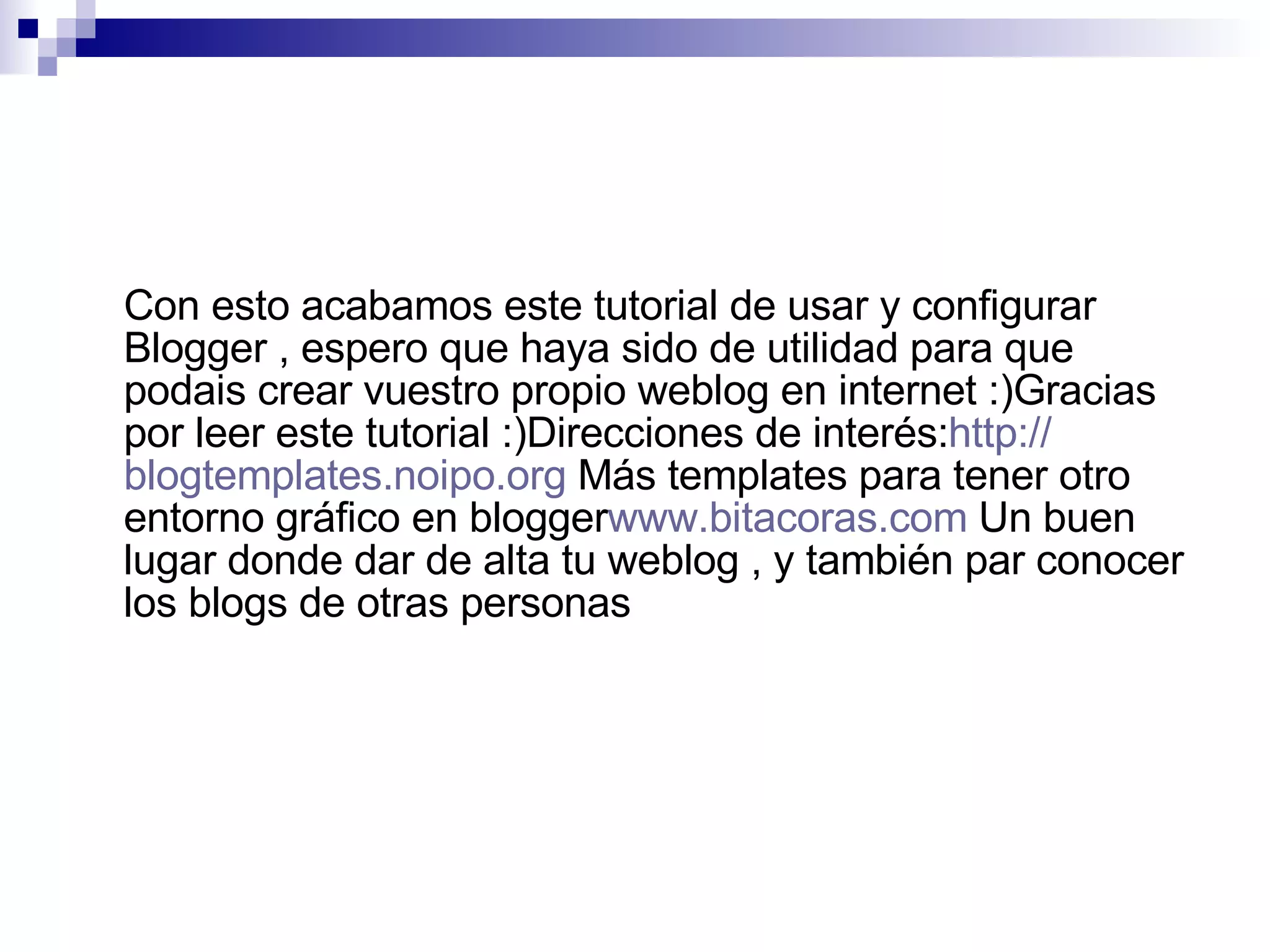 Con esto acabamos este tutorial de usar y configurar Blogger , espero que haya sido de utilidad para que podais crear vuestro propio weblog en internet :)Gracias por leer este tutorial :)Direcciones de interés: http :// blogtemplates.noipo.org  Más templates para tener otro entorno gráfico en blogger www.bitacoras.com  Un buen lugar donde dar de alta tu weblog , y también par conocer los blogs de otras personas    