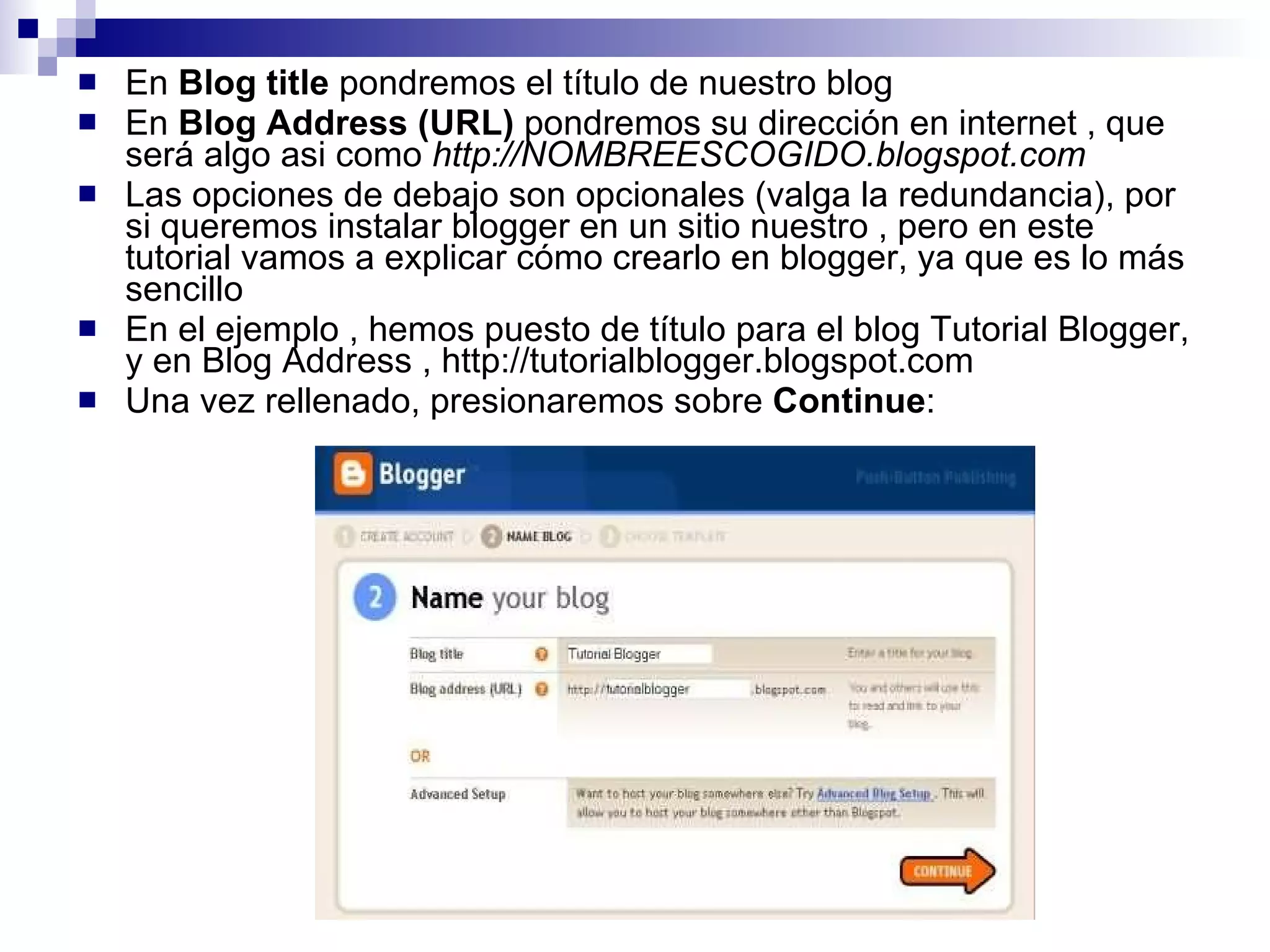 En  Blog title  pondremos el título de nuestro blog En  Blog Address (URL)  pondremos su dirección en internet , que será algo asi como  http://NOMBREESCOGIDO.blogspot.com Las opciones de debajo son opcionales (valga la redundancia), por si queremos instalar blogger en un sitio nuestro , pero en este tutorial vamos a explicar cómo crearlo en blogger, ya que es lo más sencillo En el ejemplo , hemos puesto de título para el blog Tutorial Blogger, y en Blog Address , http://tutorialblogger.blogspot.com Una vez rellenado, presionaremos sobre  Continue : 