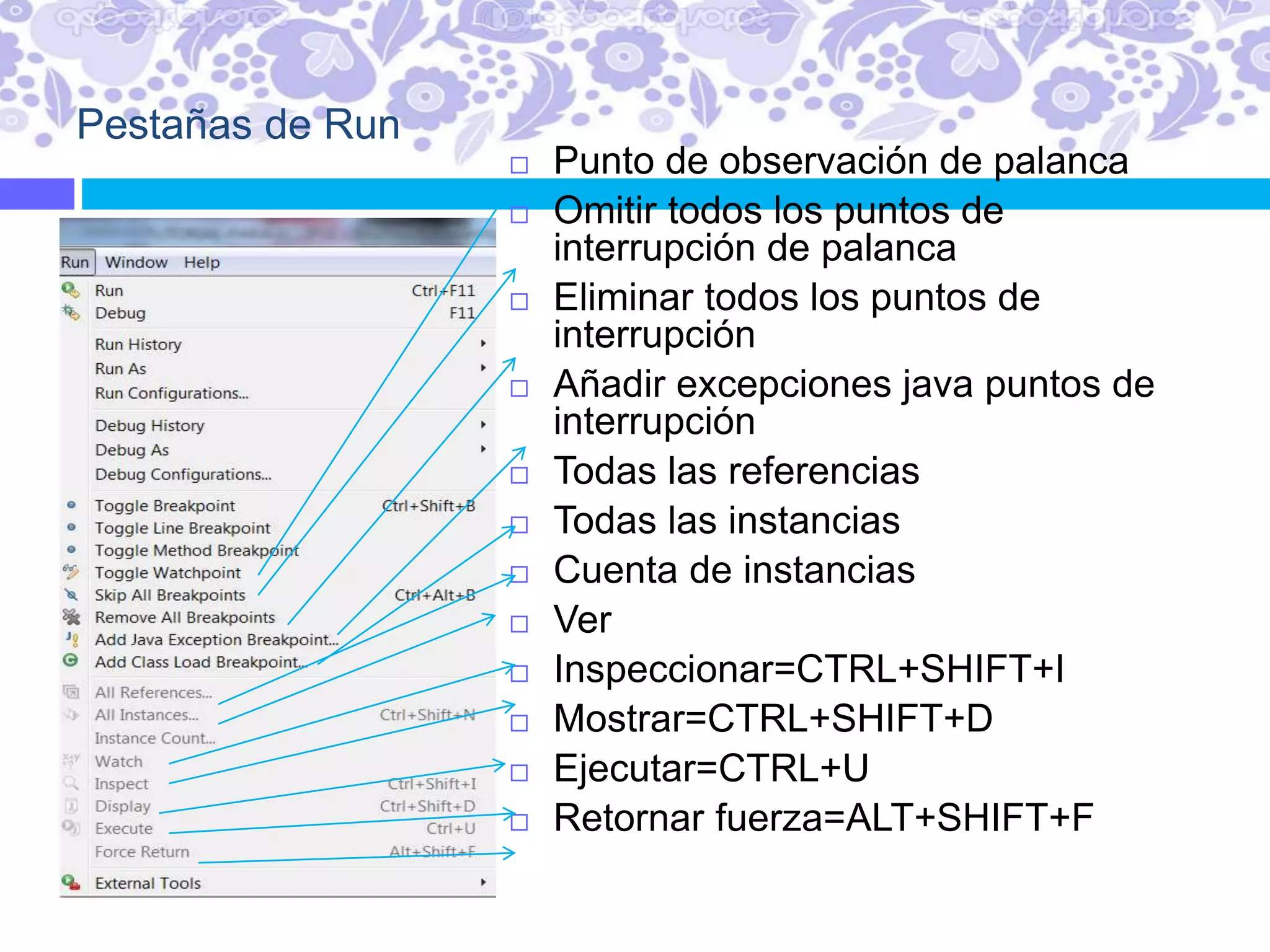 Pestañas de Run
 Punto de observación de palanca
 Omitir todos los puntos de
interrupción de palanca
 Eliminar todos los puntos de
interrupción
 Añadir excepciones java puntos de
interrupción
 Todas las referencias
 Todas las instancias
 Cuenta de instancias
 Ver
 Inspeccionar=CTRL+SHIFT+I
 Mostrar=CTRL+SHIFT+D
 Ejecutar=CTRL+U
 Retornar fuerza=ALT+SHIFT+F
 