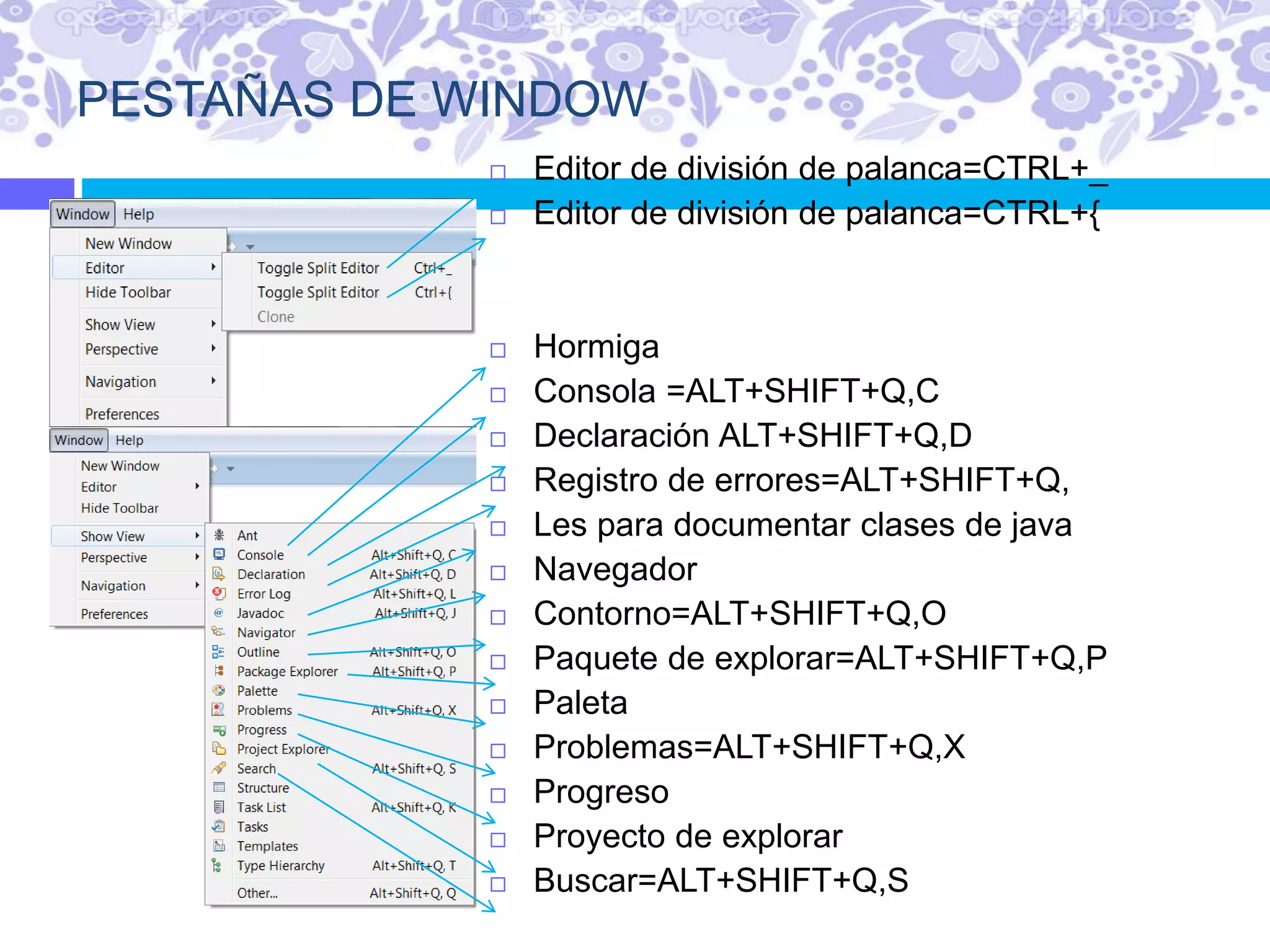 PESTAÑAS DE WINDOW
 Editor de división de palanca=CTRL+_
 Editor de división de palanca=CTRL+{
 Hormiga
 Consola =ALT+SHIFT+Q,C
 Declaración ALT+SHIFT+Q,D
 Registro de errores=ALT+SHIFT+Q,
 Les para documentar clases de java
 Navegador
 Contorno=ALT+SHIFT+Q,O
 Paquete de explorar=ALT+SHIFT+Q,P
 Paleta
 Problemas=ALT+SHIFT+Q,X
 Progreso
 Proyecto de explorar
 Buscar=ALT+SHIFT+Q,S
 