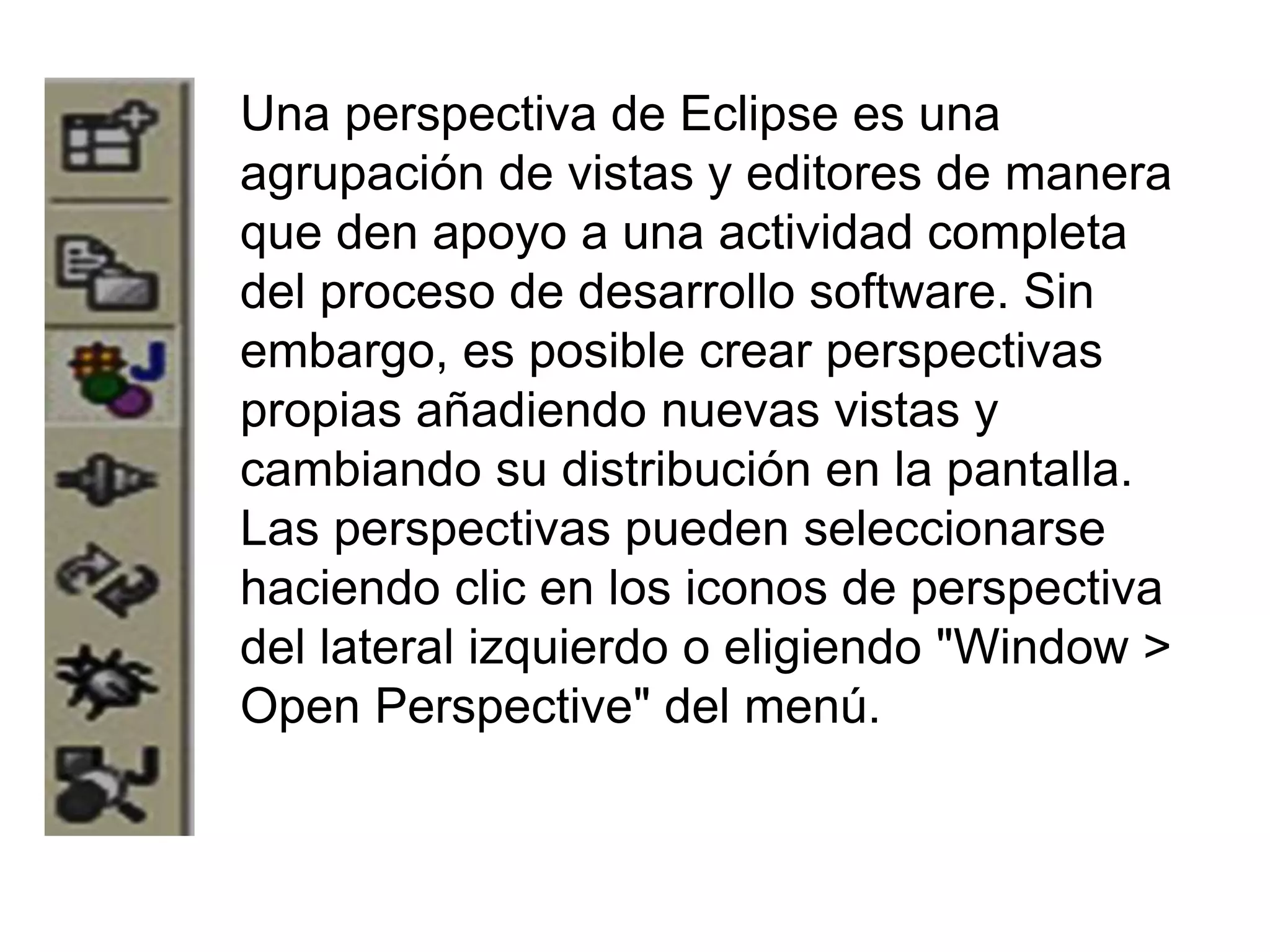 Una perspectiva de Eclipse es una
agrupación de vistas y editores de manera
que den apoyo a una actividad completa
del proceso de desarrollo software. Sin
embargo, es posible crear perspectivas
propias añadiendo nuevas vistas y
cambiando su distribución en la pantalla.
Las perspectivas pueden seleccionarse
haciendo clic en los iconos de perspectiva
del lateral izquierdo o eligiendo "Window >
Open Perspective" del menú.
 