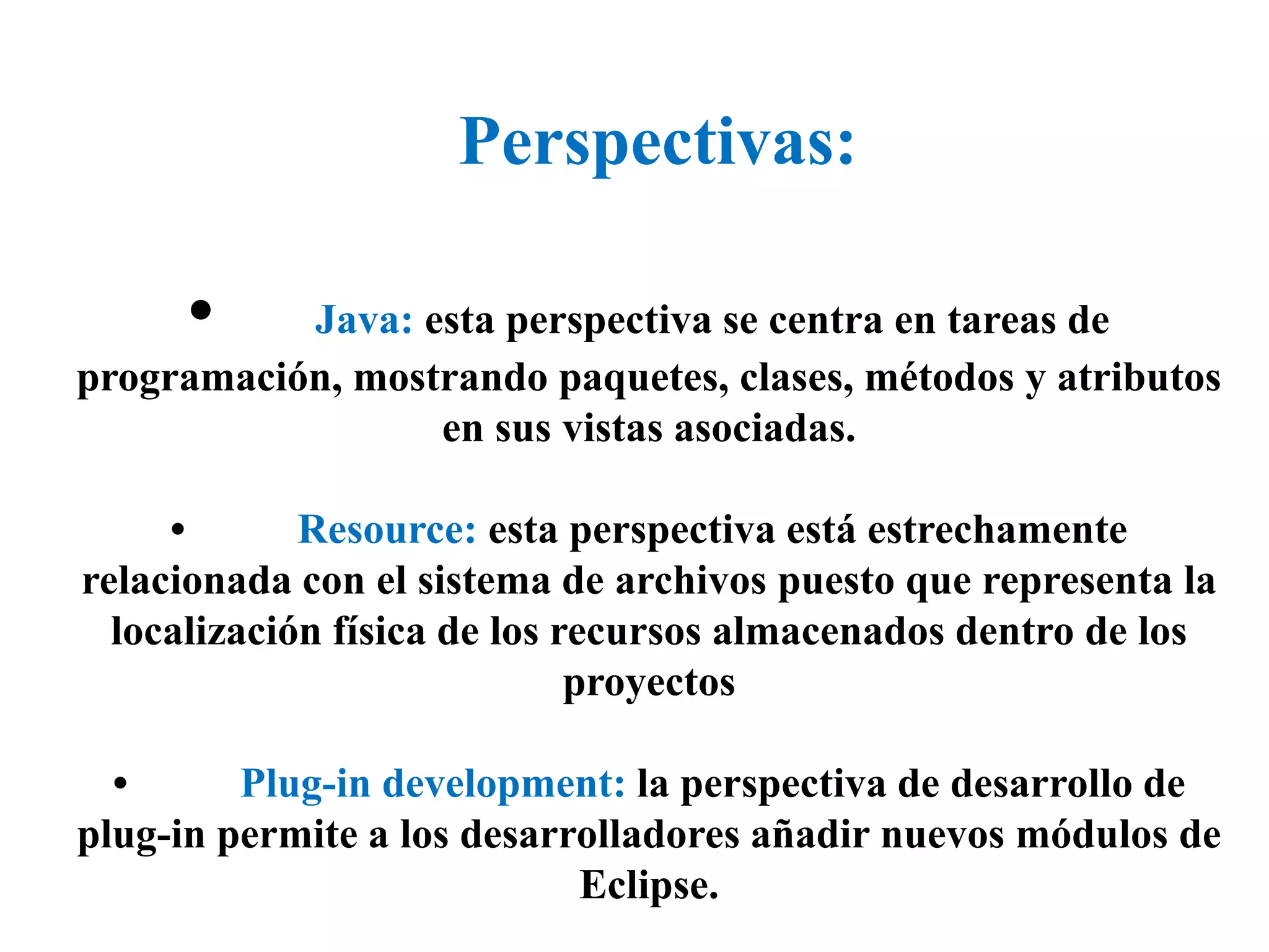 Perspectivas:
• Java: esta perspectiva se centra en tareas de
programación, mostrando paquetes, clases, métodos y atributos
en sus vistas asociadas.
• Resource: esta perspectiva está estrechamente
relacionada con el sistema de archivos puesto que representa la
localización física de los recursos almacenados dentro de los
proyectos
• Plug-in development: la perspectiva de desarrollo de
plug-in permite a los desarrolladores añadir nuevos módulos de
Eclipse.
 