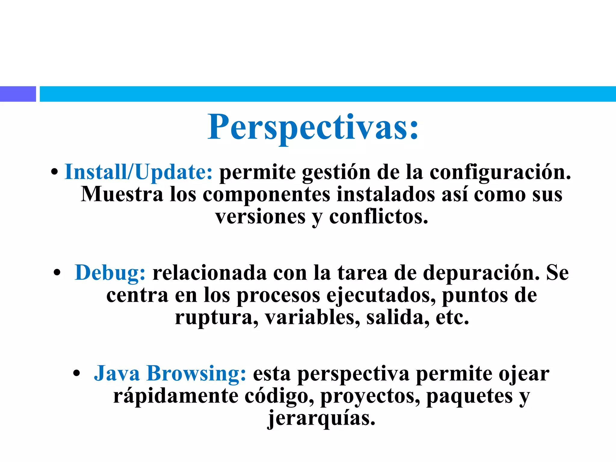 Perspectivas:
• Install/Update: permite gestión de la configuración.
Muestra los componentes instalados así como sus
versiones y conflictos.
• Debug: relacionada con la tarea de depuración. Se
centra en los procesos ejecutados, puntos de
ruptura, variables, salida, etc.
• Java Browsing: esta perspectiva permite ojear
rápidamente código, proyectos, paquetes y
jerarquías.
 
