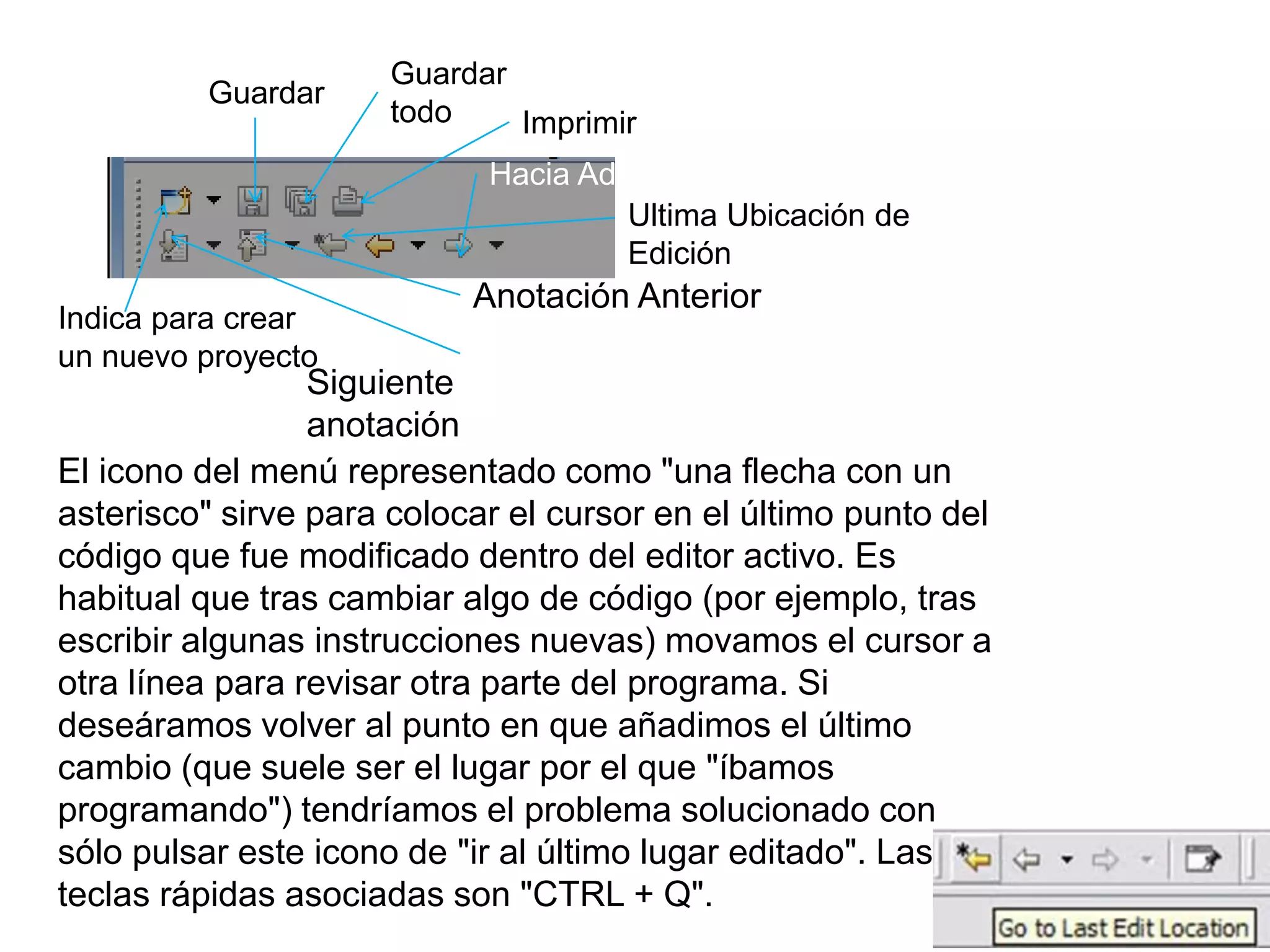 Indica para crear
un nuevo proyecto
Guardar
Guardar
todo Imprimir
Siguiente
anotación
Anotación Anterior
Ultima Ubicación de
Edición
Hacia Adelante
El icono del menú representado como "una flecha con un
asterisco" sirve para colocar el cursor en el último punto del
código que fue modificado dentro del editor activo. Es
habitual que tras cambiar algo de código (por ejemplo, tras
escribir algunas instrucciones nuevas) movamos el cursor a
otra línea para revisar otra parte del programa. Si
deseáramos volver al punto en que añadimos el último
cambio (que suele ser el lugar por el que "íbamos
programando") tendríamos el problema solucionado con
sólo pulsar este icono de "ir al último lugar editado". Las
teclas rápidas asociadas son "CTRL + Q".
 
