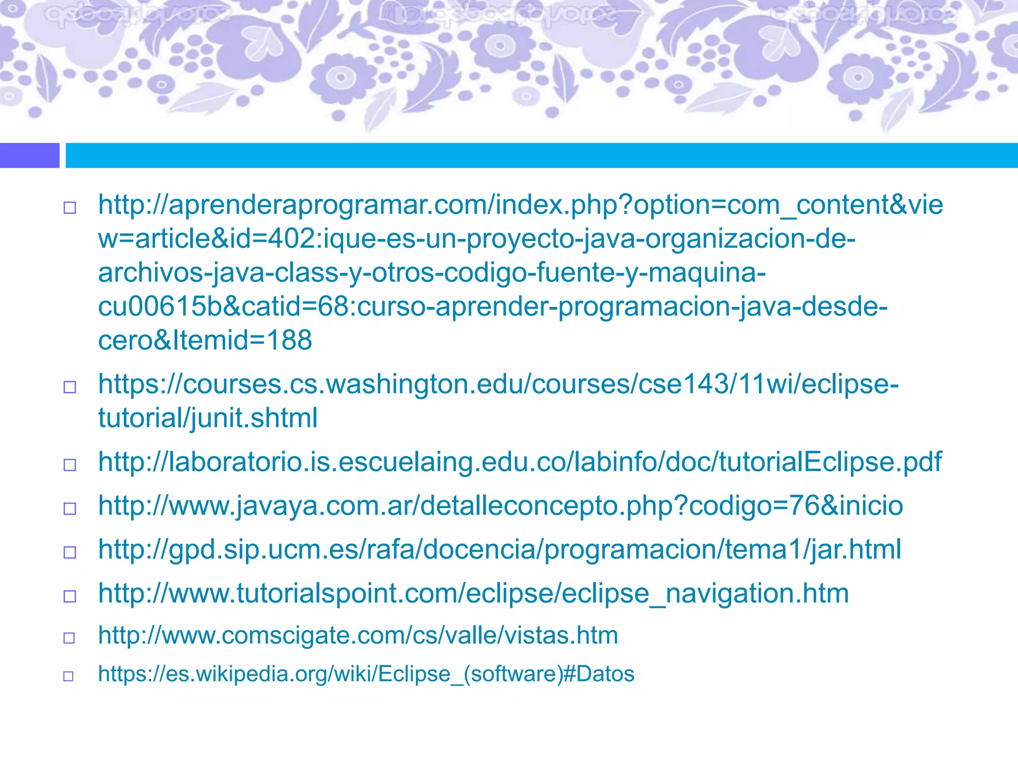  http://aprenderaprogramar.com/index.php?option=com_content&vie
w=article&id=402:ique-es-un-proyecto-java-organizacion-de-
archivos-java-class-y-otros-codigo-fuente-y-maquina-
cu00615b&catid=68:curso-aprender-programacion-java-desde-
cero&Itemid=188
 https://courses.cs.washington.edu/courses/cse143/11wi/eclipse-
tutorial/junit.shtml
 http://laboratorio.is.escuelaing.edu.co/labinfo/doc/tutorialEclipse.pdf
 http://www.javaya.com.ar/detalleconcepto.php?codigo=76&inicio
 http://gpd.sip.ucm.es/rafa/docencia/programacion/tema1/jar.html
 http://www.tutorialspoint.com/eclipse/eclipse_navigation.htm
 http://www.comscigate.com/cs/valle/vistas.htm
 https://es.wikipedia.org/wiki/Eclipse_(software)#Datos
 