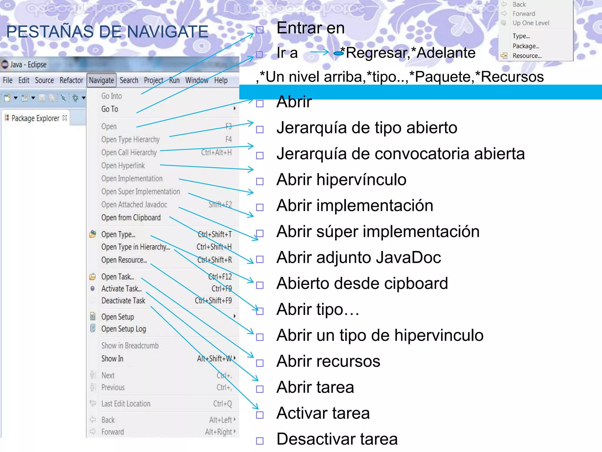 PESTAÑAS DE NAVIGATE  Entrar en
 Ir a *Regresar,*Adelante
,*Un nivel arriba,*tipo..,*Paquete,*Recursos
 Abrir
 Jerarquía de tipo abierto
 Jerarquía de convocatoria abierta
 Abrir hipervínculo
 Abrir implementación
 Abrir súper implementación
 Abrir adjunto JavaDoc
 Abierto desde cipboard
 Abrir tipo…
 Abrir un tipo de hipervinculo
 Abrir recursos
 Abrir tarea
 Activar tarea
 Desactivar tarea
 
