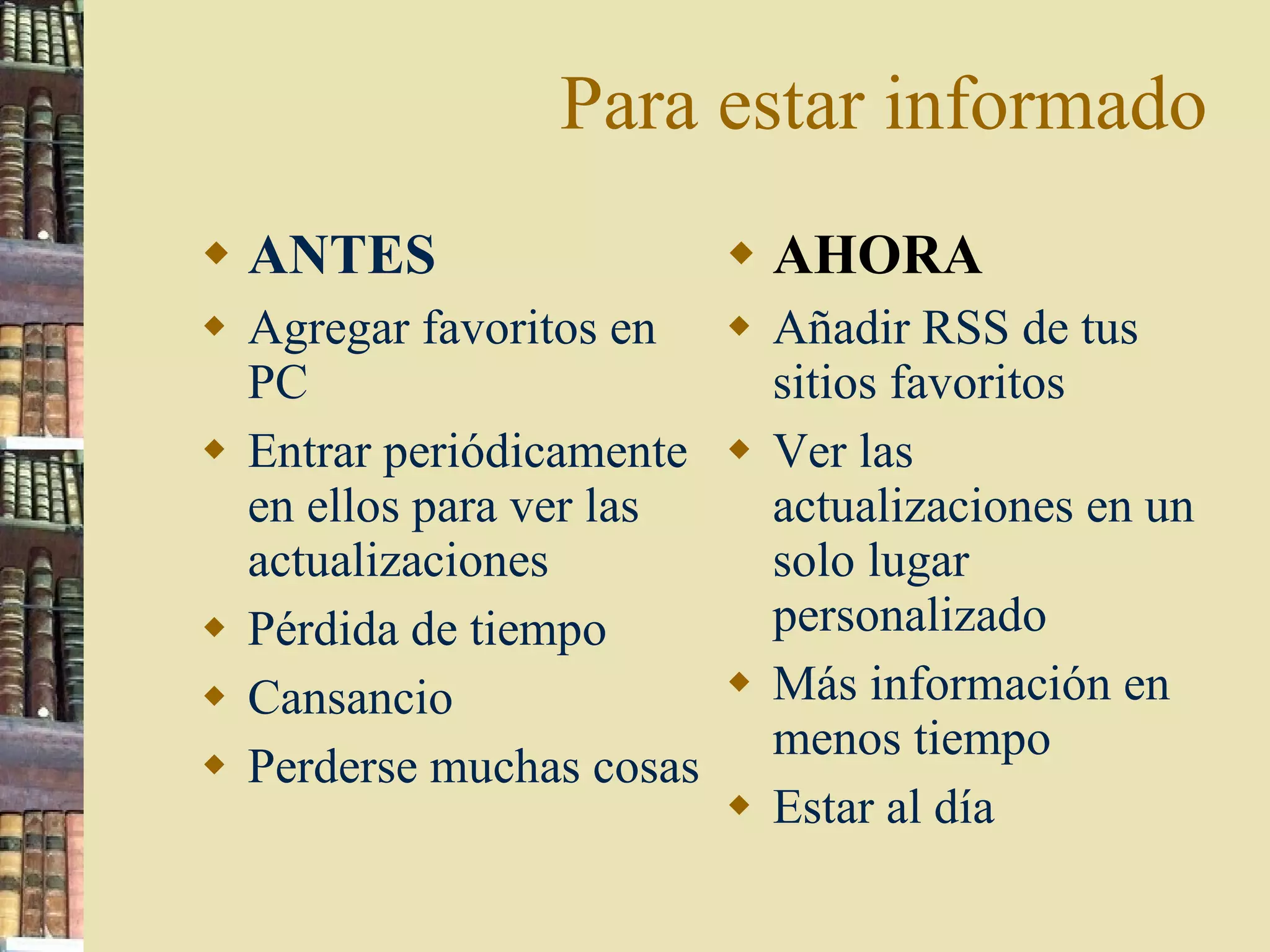 Para estar informado ANTES Agregar favoritos en PC Entrar periódicamente en ellos para ver las actualizaciones Pérdida de tiempo Cansancio Perderse muchas cosas AHORA Añadir RSS de tus sitios favoritos Ver las actualizaciones en un solo lugar personalizado Más información en menos tiempo Estar al día 