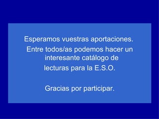 Esperamos vuestras aportaciones.  Entre todos/as podemos hacer un interesante catálogo de  lecturas para la E.S.O. Gracias por participar. 
