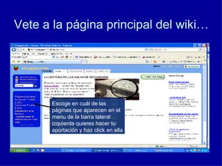 Vete a la página principal del wiki… Escoge en cuál de las páginas que aparecen en el menu de la barra lateral izquierda quieres hacer tu aportación y haz click en ella 