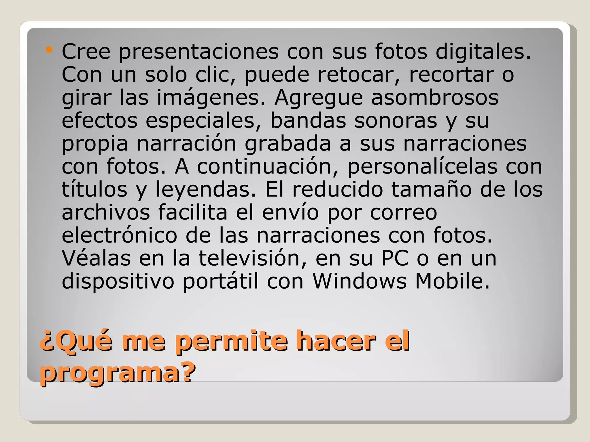 ¿Qué me permite hacer el programa? Cree presentaciones con sus fotos digitales. Con un solo clic, puede retocar, recortar o girar las imágenes. Agregue asombrosos efectos especiales, bandas sonoras y su propia narración grabada a sus narraciones con fotos. A continuación, personalícelas con títulos y leyendas. El reducido tamaño de los archivos facilita el envío por correo electrónico de las narraciones con fotos. Véalas en la televisión, en su PC o en un dispositivo portátil con Windows Mobile. 