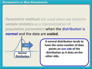 Parametric methods are used when we examine
sample statistics as a representation of
population parameters when the distribution is
normal and the data are scaled.
Normal
Distribution
A normal distribution tends to
have the same number of data
points on one side of the
distribution as it does on the
other side. These data points
decrease evenly to the far left and
far right.
50%
 