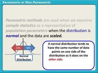 Parametric methods are used when we examine
sample statistics as a representation of
population parameters when the distribution is
normal and the data are scaled.
Normal
Distribution
A normal distribution tends to
have the same number of data
points on one side of the
distribution as it does on the
other side. These data points
decrease evenly to the far left and
far right.
50%50%
 